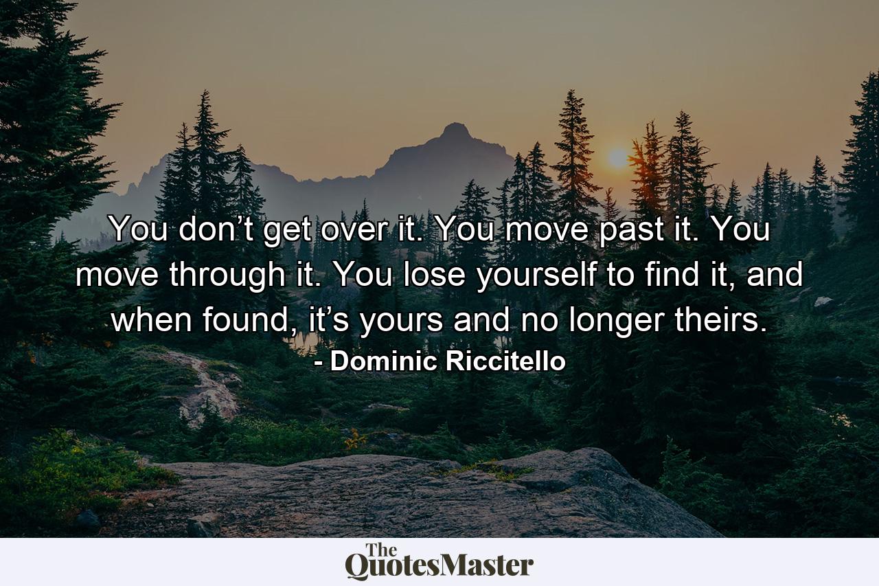 You don’t get over it. You move past it. You move through it. You lose yourself to find it, and when found, it’s yours and no longer theirs. - Quote by Dominic Riccitello