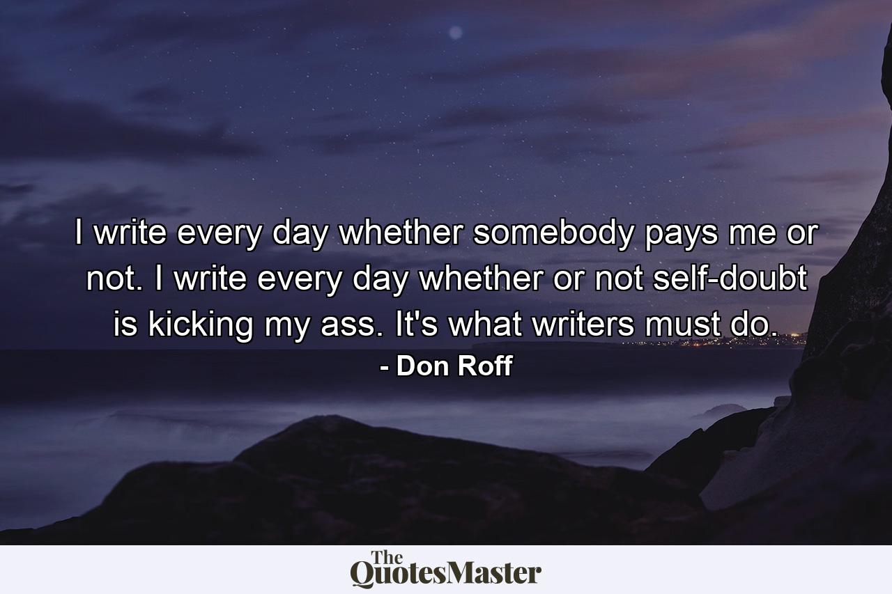 I write every day whether somebody pays me or not. I write every day whether or not self-doubt is kicking my ass. It's what writers must do. - Quote by Don Roff