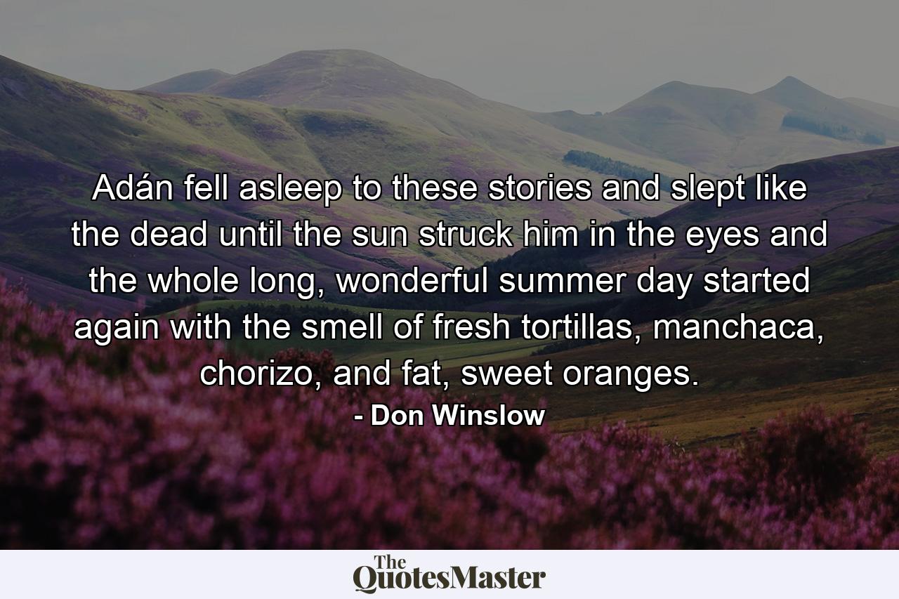 Adán fell asleep to these stories and slept like the dead until the sun struck him in the eyes and the whole long, wonderful summer day started again with the smell of fresh tortillas, manchaca, chorizo, and fat, sweet oranges. - Quote by Don Winslow