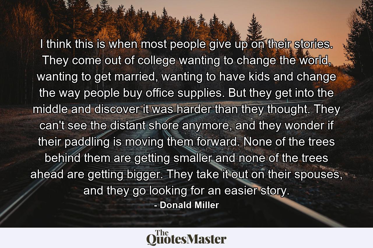 I think this is when most people give up on their stories. They come out of college wanting to change the world, wanting to get married, wanting to have kids and change the way people buy office supplies. But they get into the middle and discover it was harder than they thought. They can't see the distant shore anymore, and they wonder if their paddling is moving them forward. None of the trees behind them are getting smaller and none of the trees ahead are getting bigger. They take it out on their spouses, and they go looking for an easier story. - Quote by Donald Miller