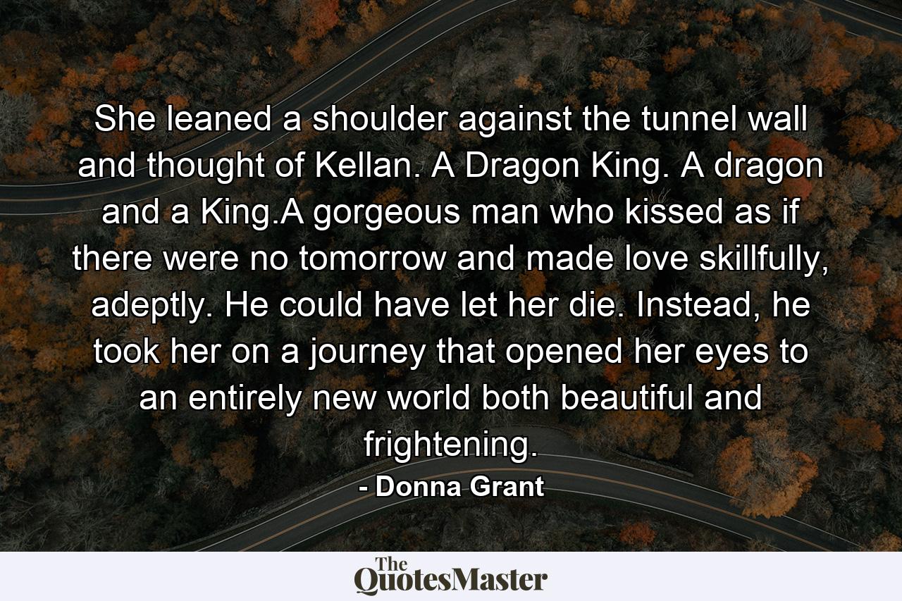 She leaned a shoulder against the tunnel wall and thought of Kellan. A Dragon King. A dragon and a King.A gorgeous man who kissed as if there were no tomorrow and made love skillfully, adeptly. He could have let her die. Instead, he took her on a journey that opened her eyes to an entirely new world both beautiful and frightening. - Quote by Donna Grant