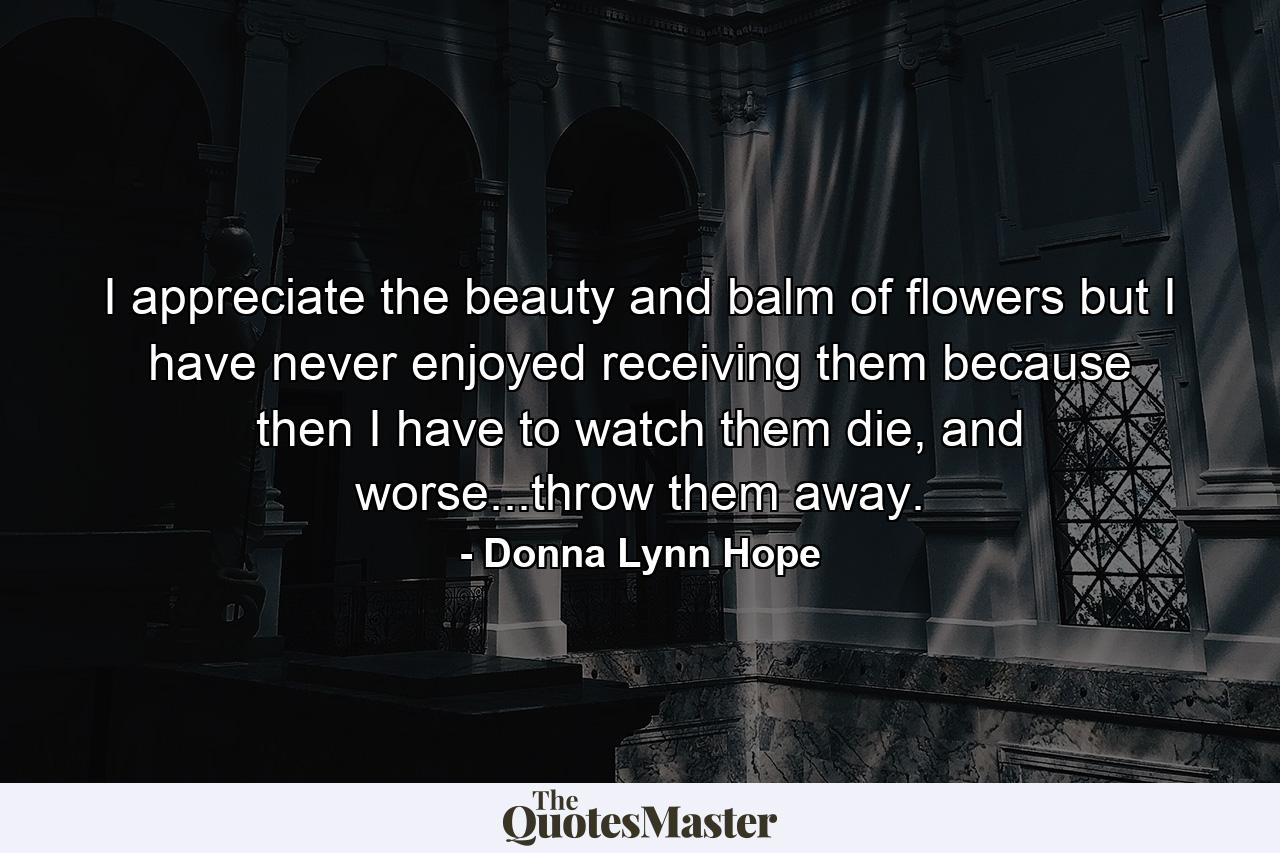 I appreciate the beauty and balm of flowers but I have never enjoyed receiving them because then I have to watch them die, and worse...throw them away. - Quote by Donna Lynn Hope