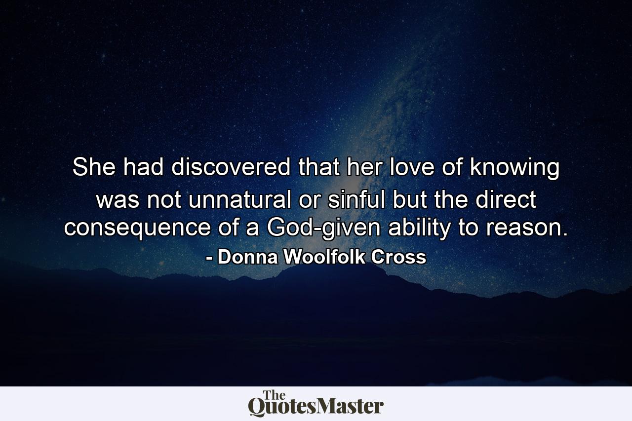 She had discovered that her love of knowing was not unnatural or sinful but the direct consequence of a God-given ability to reason. - Quote by Donna Woolfolk Cross