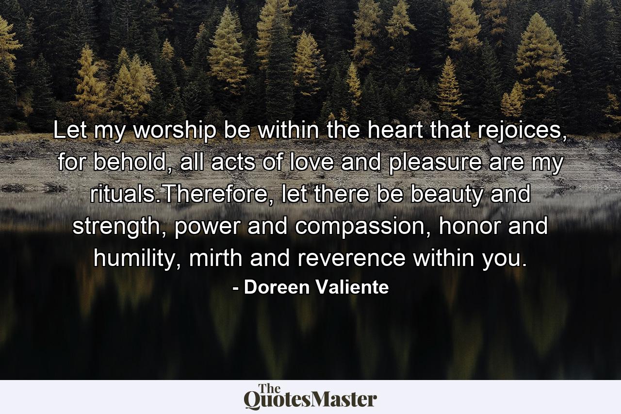 Let my worship be within the heart that rejoices, for behold, all acts of love and pleasure are my rituals.Therefore, let there be beauty and strength, power and compassion, honor and humility, mirth and reverence within you. - Quote by Doreen Valiente