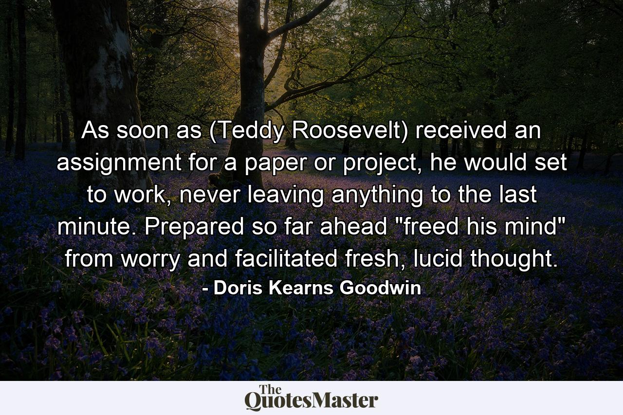 As soon as (Teddy Roosevelt) received an assignment for a paper or project, he would set to work, never leaving anything to the last minute. Prepared so far ahead 