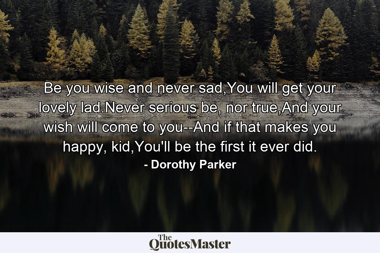 Be you wise and never sad,You will get your lovely lad.Never serious be, nor true,And your wish will come to you--And if that makes you happy, kid,You'll be the first it ever did. - Quote by Dorothy Parker