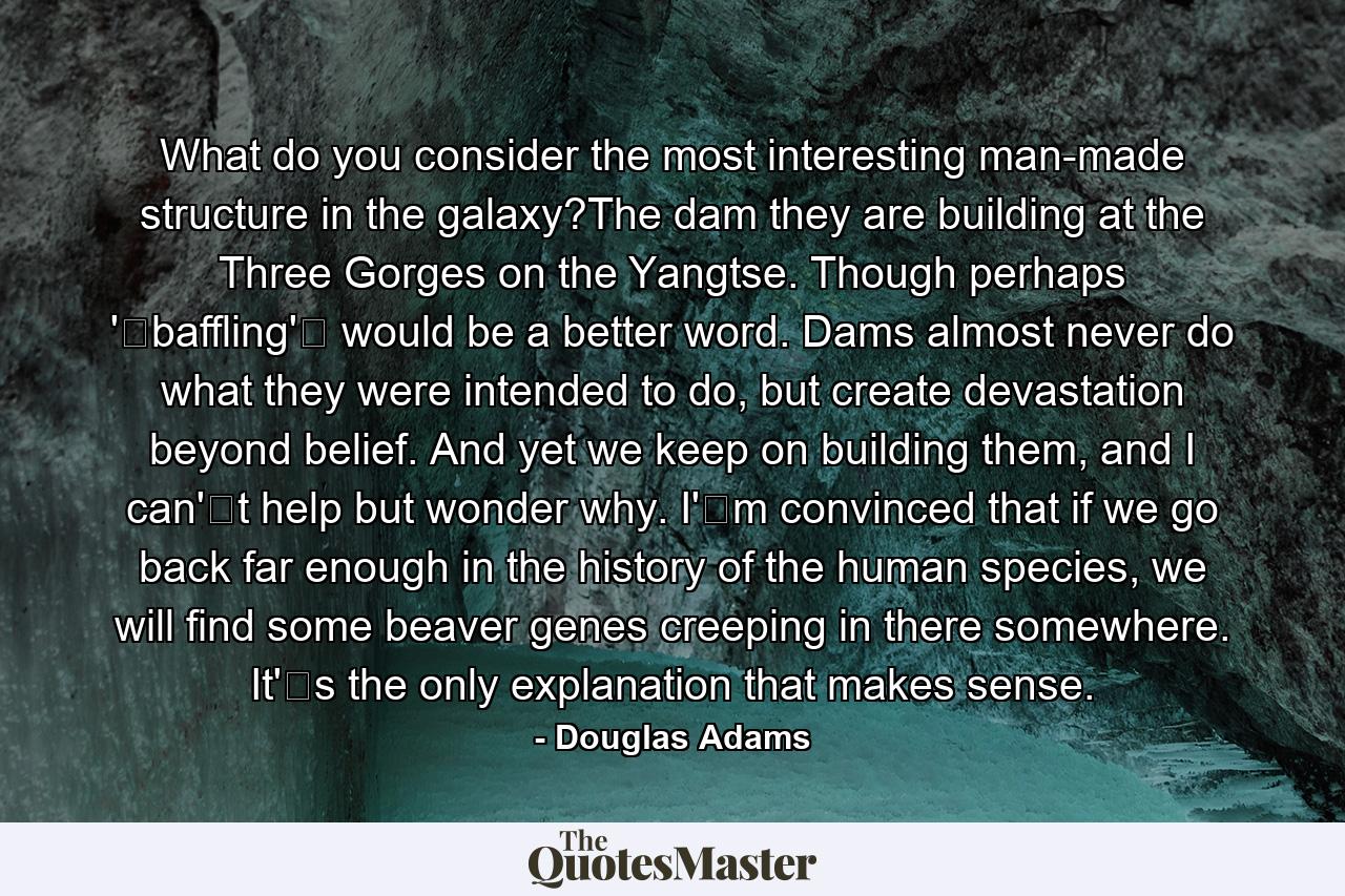 What do you consider the most interesting man-made structure in the galaxy?The dam they are building at the Three Gorges on the Yangtse. Though perhaps 'baffling' would be a better word. Dams almost never do what they were intended to do, but create devastation beyond belief. And yet we keep on building them, and I can't help but wonder why. I'm convinced that if we go back far enough in the history of the human species, we will find some beaver genes creeping in there somewhere. It's the only explanation that makes sense. - Quote by Douglas Adams