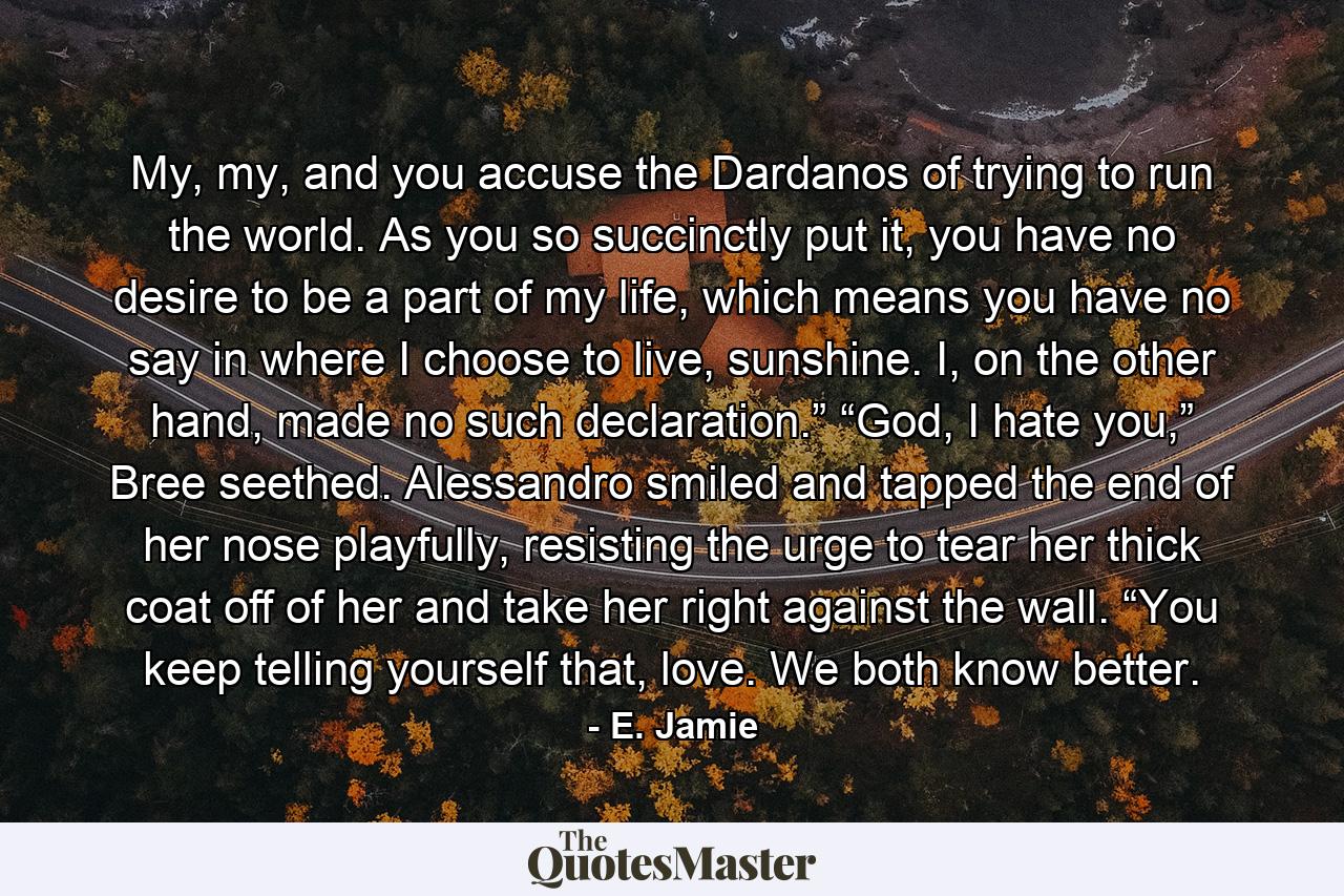 My, my, and you accuse the Dardanos of trying to run the world. As you so succinctly put it, you have no desire to be a part of my life, which means you have no say in where I choose to live, sunshine. I, on the other hand, made no such declaration.” “God, I hate you,” Bree seethed. Alessandro smiled and tapped the end of her nose playfully, resisting the urge to tear her thick coat off of her and take her right against the wall. “You keep telling yourself that, love. We both know better. - Quote by E. Jamie