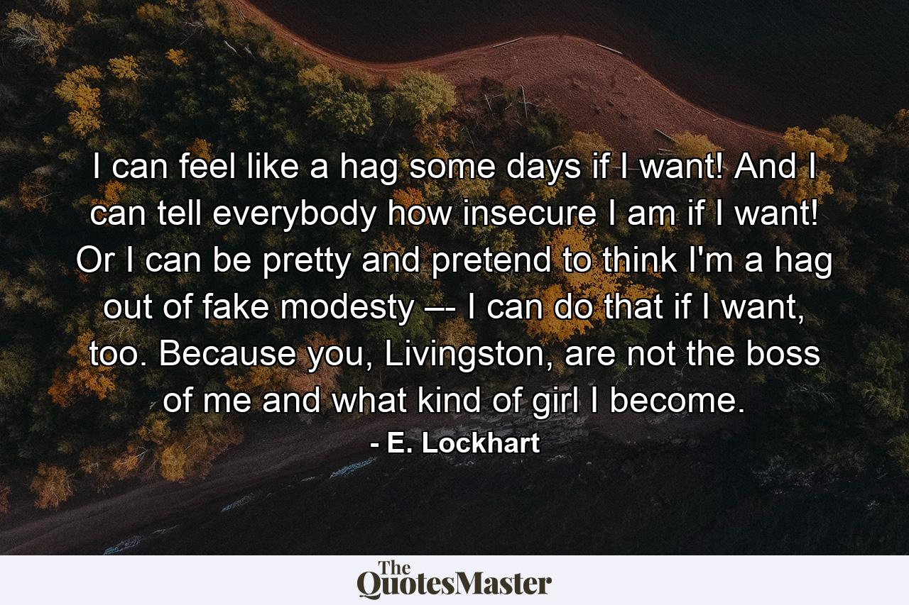 I can feel like a hag some days if I want! And I can tell everybody how insecure I am if I want! Or I can be pretty and pretend to think I'm a hag out of fake modesty –- I can do that if I want, too. Because you, Livingston, are not the boss of me and what kind of girl I become. - Quote by E. Lockhart