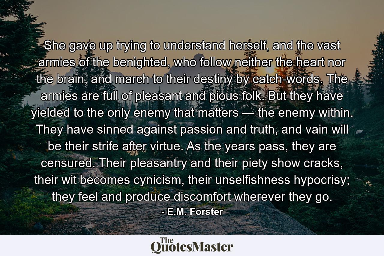 She gave up trying to understand herself, and the vast armies of the benighted, who follow neither the heart nor the brain, and march to their destiny by catch-words. The armies are full of pleasant and pious folk. But they have yielded to the only enemy that matters — the enemy within. They have sinned against passion and truth, and vain will be their strife after virtue. As the years pass, they are censured. Their pleasantry and their piety show cracks, their wit becomes cynicism, their unselfishness hypocrisy; they feel and produce discomfort wherever they go. - Quote by E.M. Forster