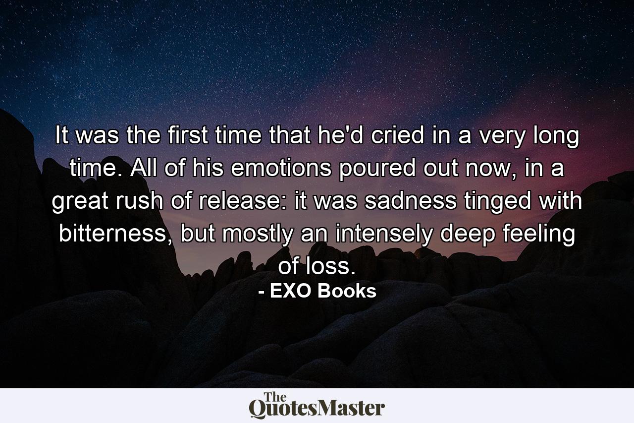 It was the first time that he'd cried in a very long time. All of his emotions poured out now, in a great rush of release: it was sadness tinged with bitterness, but mostly an intensely deep feeling of loss. - Quote by EXO Books