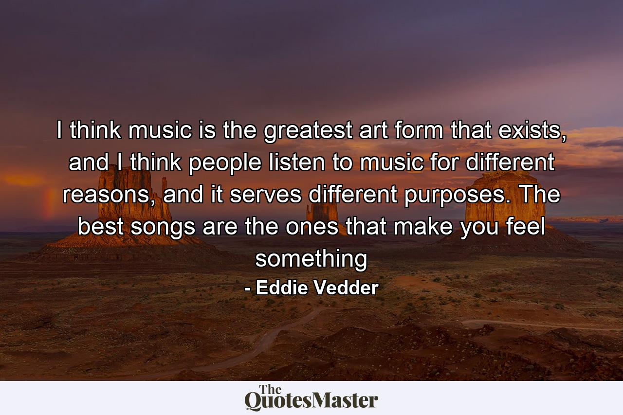 I think music is the greatest art form that exists, and I think people listen to music for different reasons, and it serves different purposes. The best songs are the ones that make you feel something - Quote by Eddie Vedder