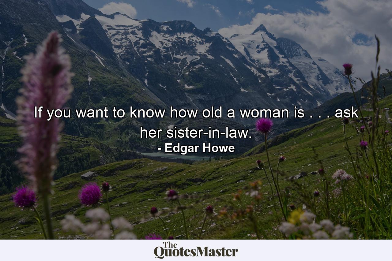 If you want to know how old a woman is . . . ask her sister-in-law. - Quote by Edgar Howe