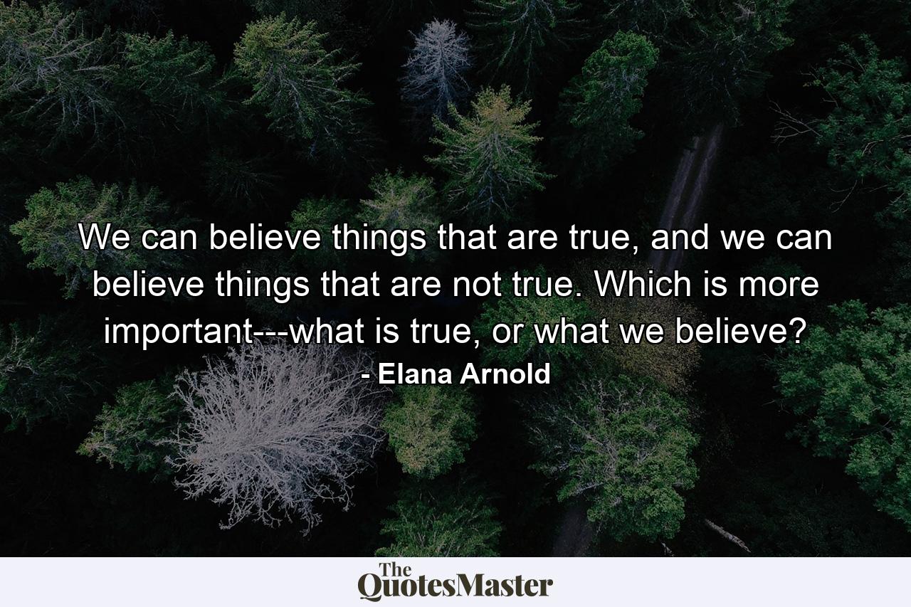 We can believe things that are true, and we can believe things that are not true. Which is more important---what is true, or what we believe? - Quote by Elana Arnold