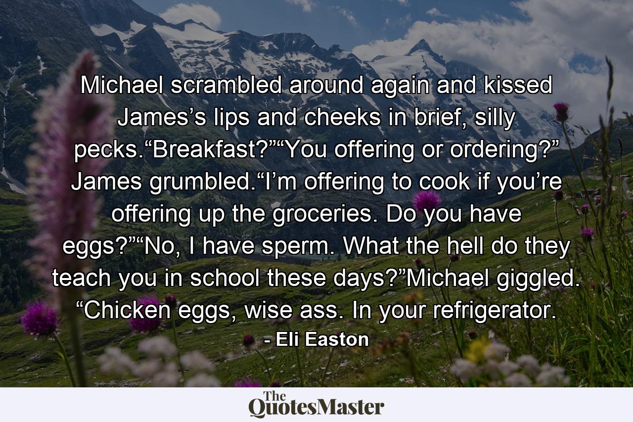 Michael scrambled around again and kissed James’s lips and cheeks in brief, silly pecks.“Breakfast?”“You offering or ordering?” James grumbled.“I’m offering to cook if you’re offering up the groceries. Do you have eggs?”“No, I have sperm. What the hell do they teach you in school these days?”Michael giggled. “Chicken eggs, wise ass. In your refrigerator. - Quote by Eli Easton