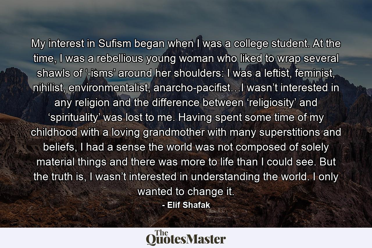 My interest in Sufism began when I was a college student. At the time, I was a rebellious young woman who liked to wrap several shawls of ‘-isms’ around her shoulders: I was a leftist, feminist, nihilist, environmentalist, anarcho-pacifist…I wasn’t interested in any religion and the difference between ‘religiosity’ and ‘spirituality’ was lost to me. Having spent some time of my childhood with a loving grandmother with many superstitions and beliefs, I had a sense the world was not composed of solely material things and there was more to life than I could see. But the truth is, I wasn’t interested in understanding the world. I only wanted to change it. - Quote by Elif Shafak