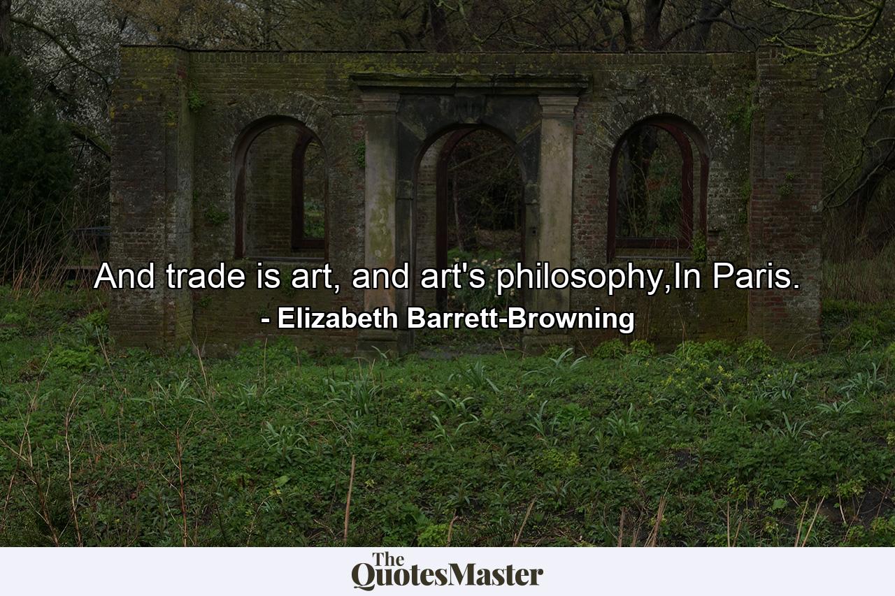 And trade is art, and art's philosophy,In Paris. - Quote by Elizabeth Barrett-Browning