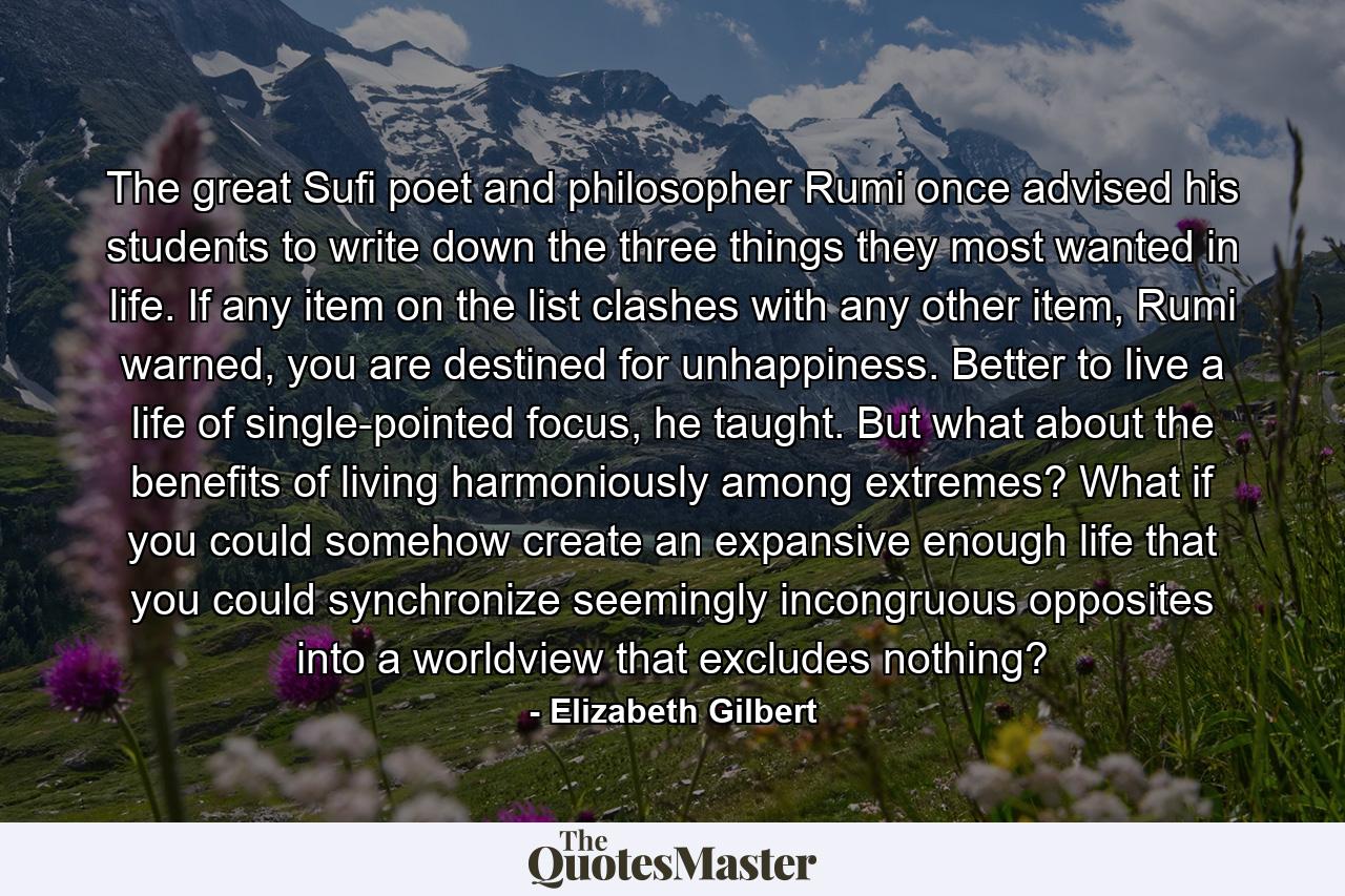 The great Sufi poet and philosopher Rumi once advised his students to write down the three things they most wanted in life. If any item on the list clashes with any other item, Rumi warned, you are destined for unhappiness. Better to live a life of single-pointed focus, he taught. But what about the benefits of living harmoniously among extremes? What if you could somehow create an expansive enough life that you could synchronize seemingly incongruous opposites into a worldview that excludes nothing? - Quote by Elizabeth Gilbert