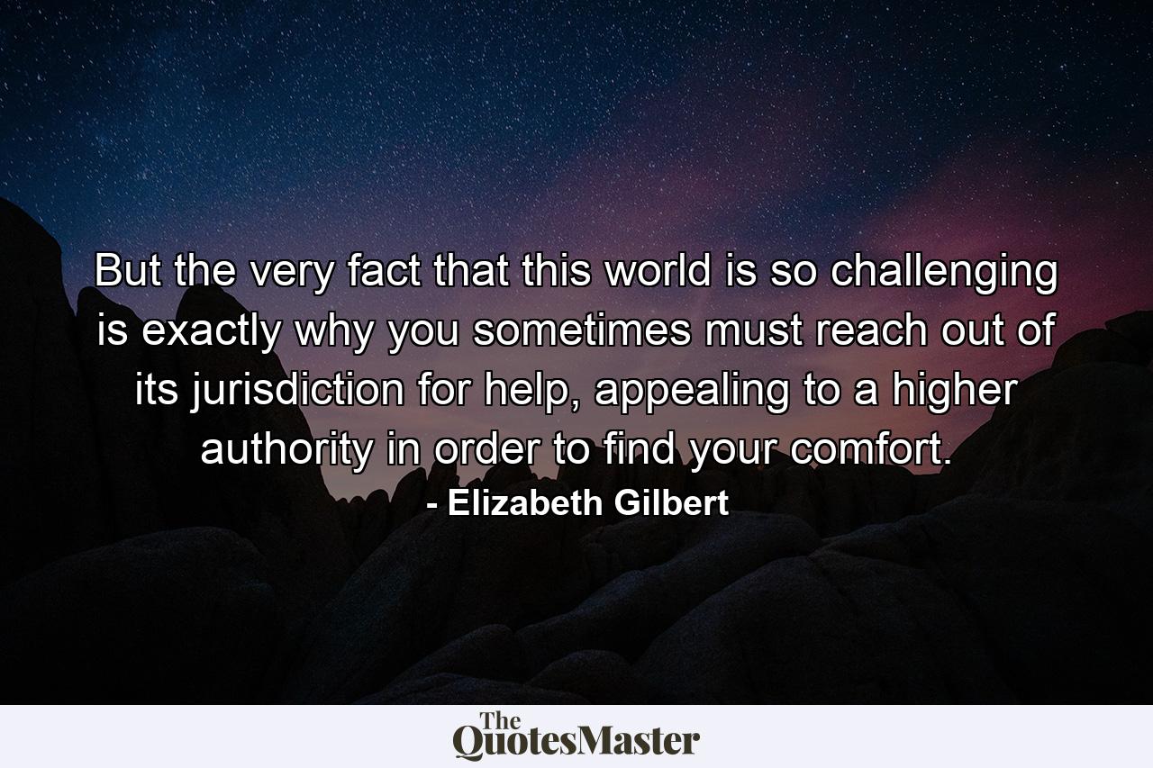 But the very fact that this world is so challenging is exactly why you sometimes must reach out of its jurisdiction for help, appealing to a higher authority in order to find your comfort. - Quote by Elizabeth Gilbert