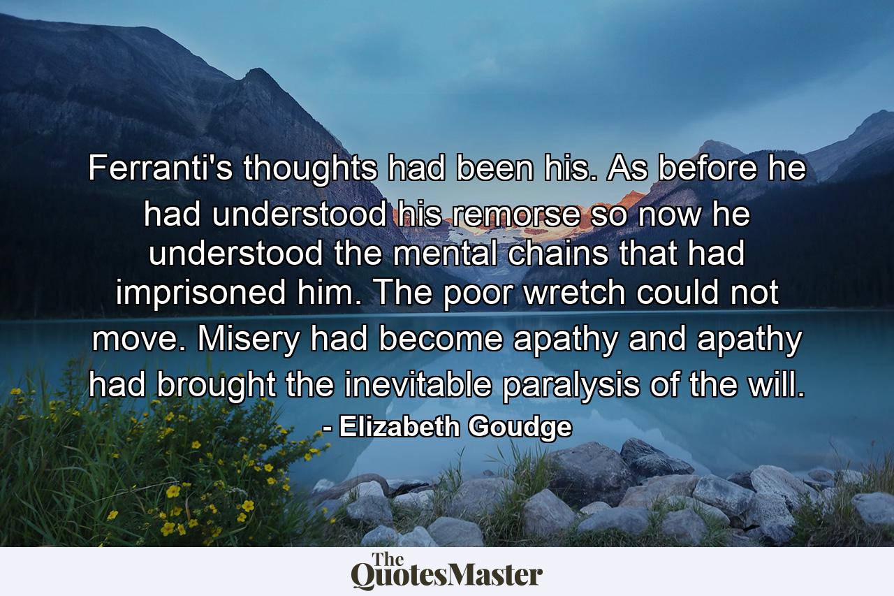 Ferranti's thoughts had been his. As before he had understood his remorse so now he understood the mental chains that had imprisoned him. The poor wretch could not move. Misery had become apathy and apathy had brought the inevitable paralysis of the will. - Quote by Elizabeth Goudge