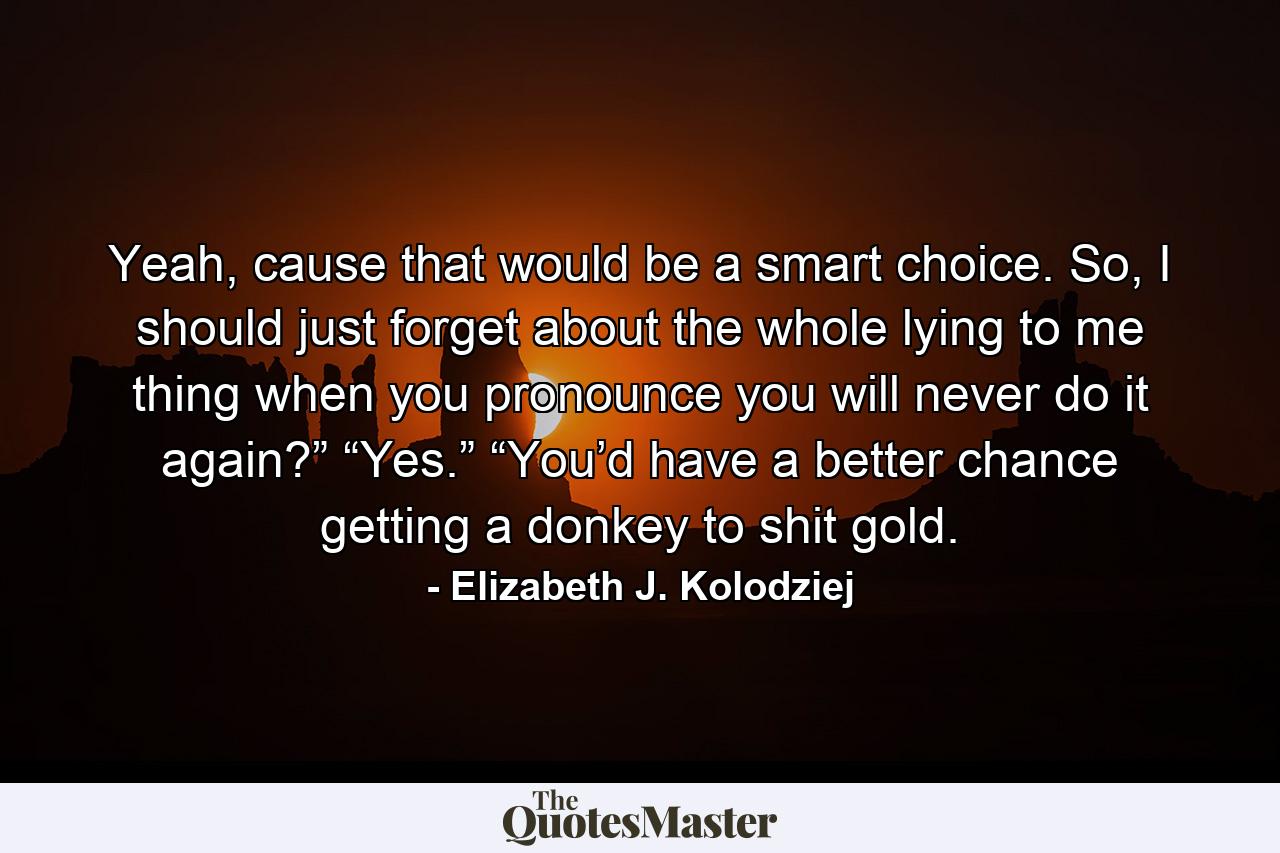 Yeah, cause that would be a smart choice. So, I should just forget about the whole lying to me thing when you pronounce you will never do it again?” “Yes.” “You’d have a better chance getting a donkey to shit gold. - Quote by Elizabeth J. Kolodziej