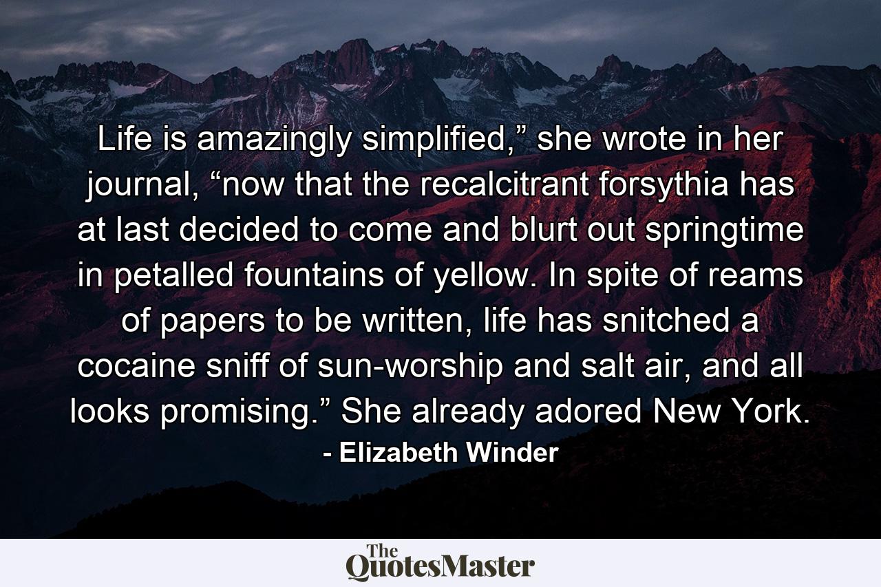 Life is amazingly simplified,” she wrote in her journal, “now that the recalcitrant forsythia has at last decided to come and blurt out springtime in petalled fountains of yellow. In spite of reams of papers to be written, life has snitched a cocaine sniff of sun-worship and salt air, and all looks promising.” She already adored New York. - Quote by Elizabeth Winder