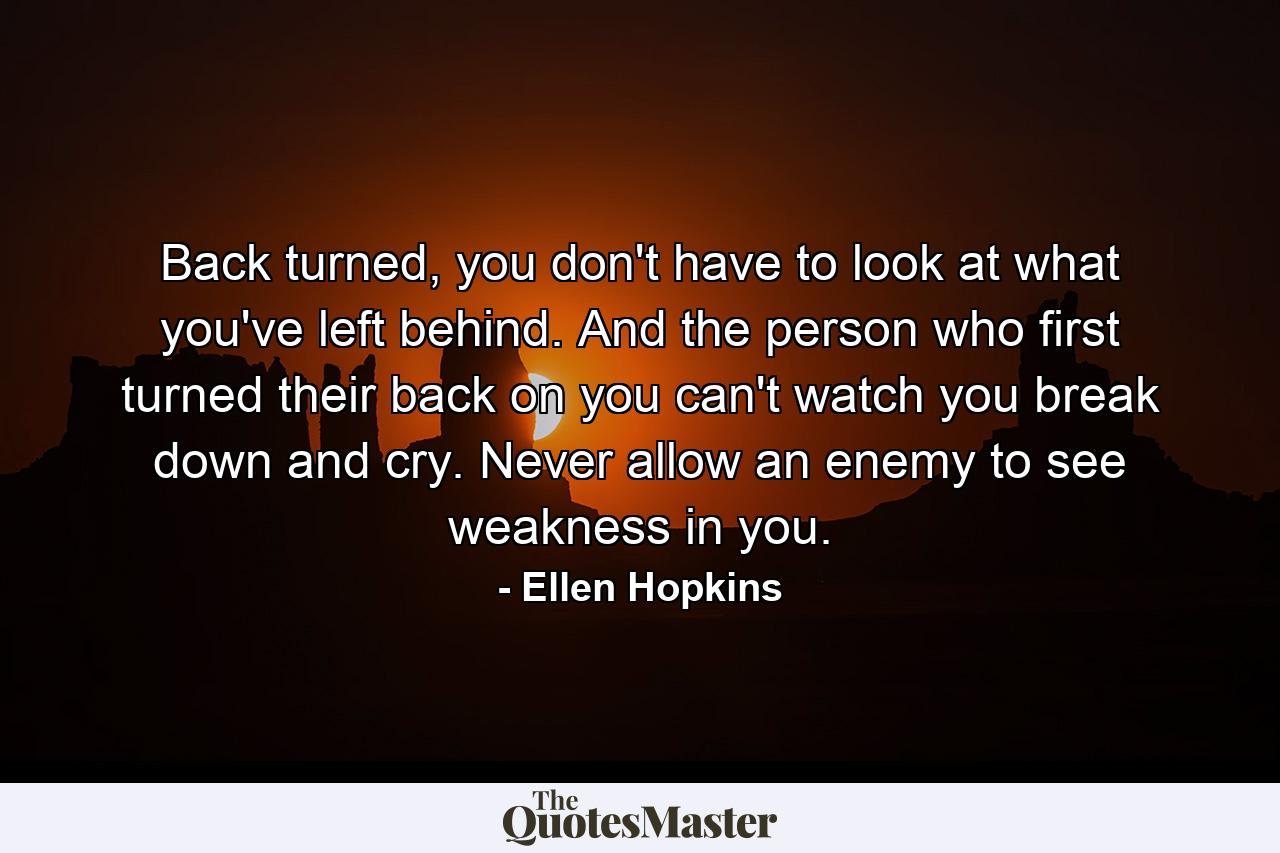 Back turned, you don't have to look at what you've left behind. And the person who first turned their back on you can't watch you break down and cry. Never allow an enemy to see weakness in you. - Quote by Ellen Hopkins