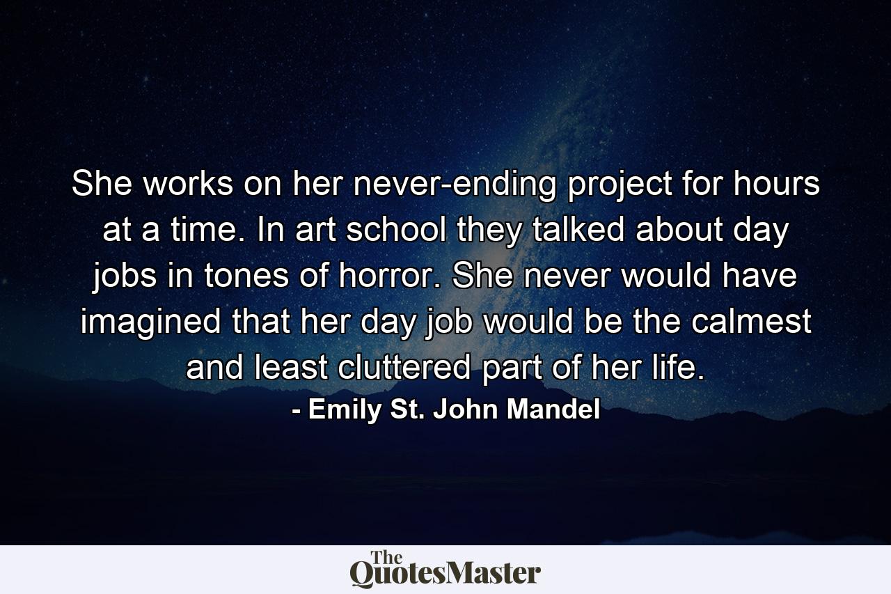 She works on her never-ending project for hours at a time. In art school they talked about day jobs in tones of horror. She never would have imagined that her day job would be the calmest and least cluttered part of her life. - Quote by Emily St. John Mandel