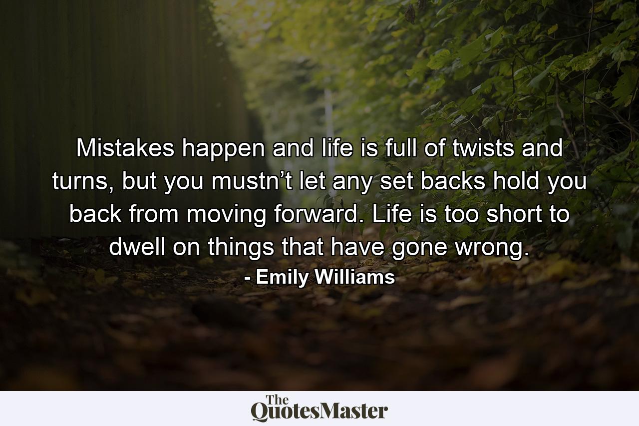 Mistakes happen and life is full of twists and turns, but you mustn’t let any set backs hold you back from moving forward. Life is too short to dwell on things that have gone wrong. - Quote by Emily Williams