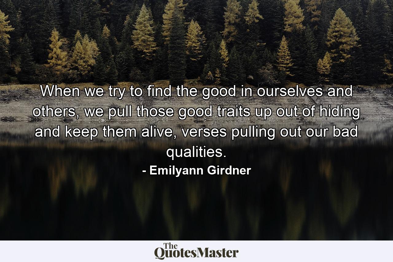 When we try to find the good in ourselves and others, we pull those good traits up out of hiding and keep them alive, verses pulling out our bad qualities. - Quote by Emilyann Girdner