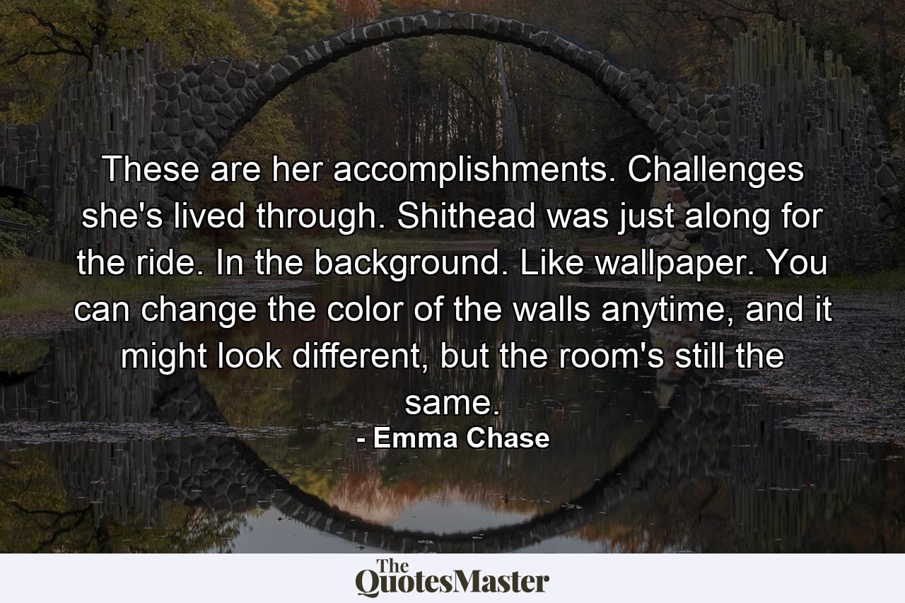 These are her accomplishments. Challenges she's lived through. Shithead was just along for the ride. In the background. Like wallpaper. You can change the color of the walls anytime, and it might look different, but the room's still the same. - Quote by Emma Chase