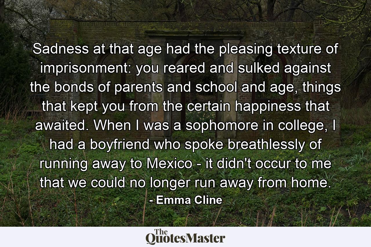 Sadness at that age had the pleasing texture of imprisonment: you reared and sulked against the bonds of parents and school and age, things that kept you from the certain happiness that awaited. When I was a sophomore in college, I had a boyfriend who spoke breathlessly of running away to Mexico - it didn't occur to me that we could no longer run away from home. - Quote by Emma Cline