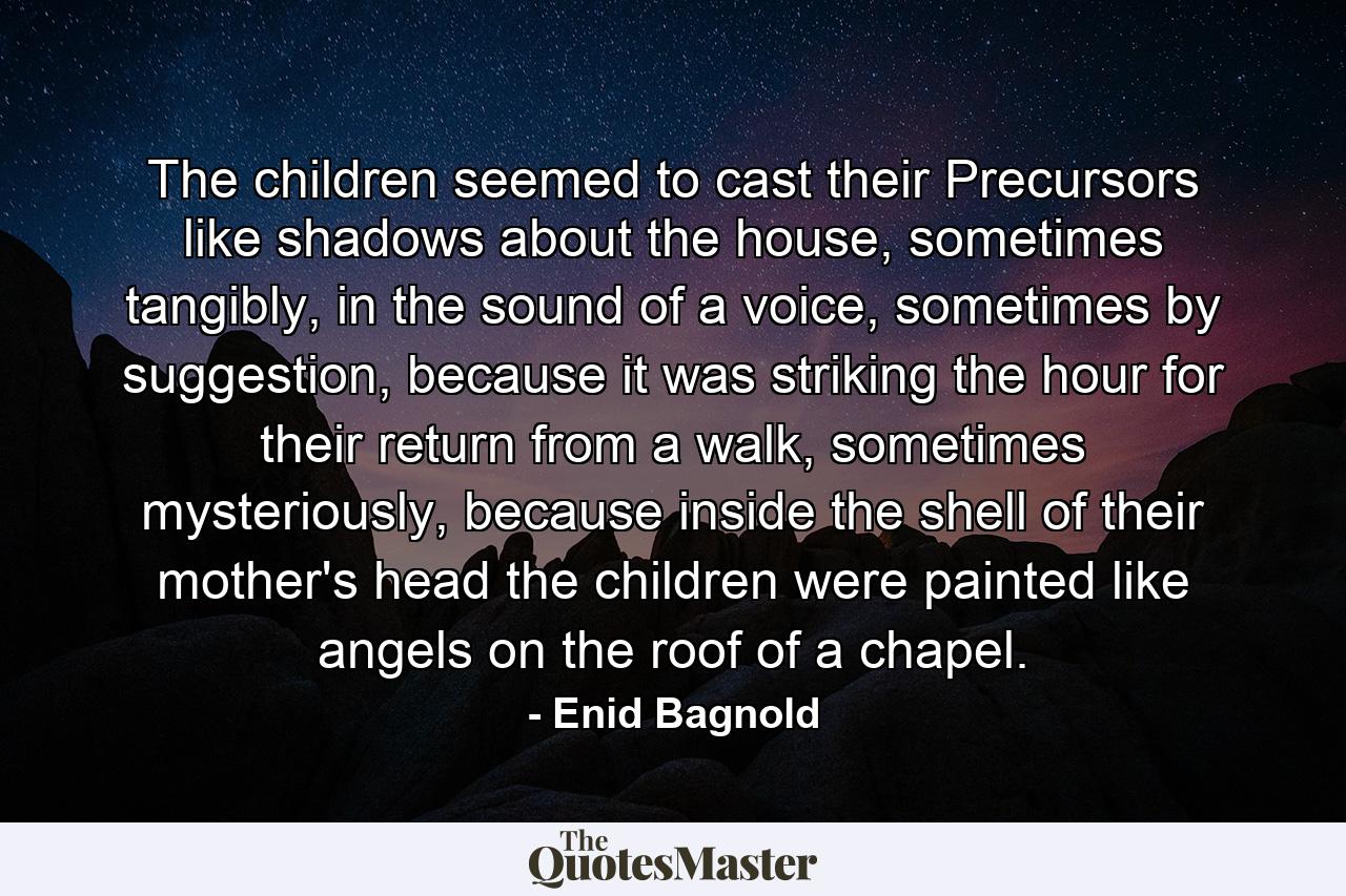 The children seemed to cast their Precursors like shadows about the house, sometimes tangibly, in the sound of a voice, sometimes by suggestion, because it was striking the hour for their return from a walk, sometimes mysteriously, because inside the shell of their mother's head the children were painted like angels on the roof of a chapel. - Quote by Enid Bagnold