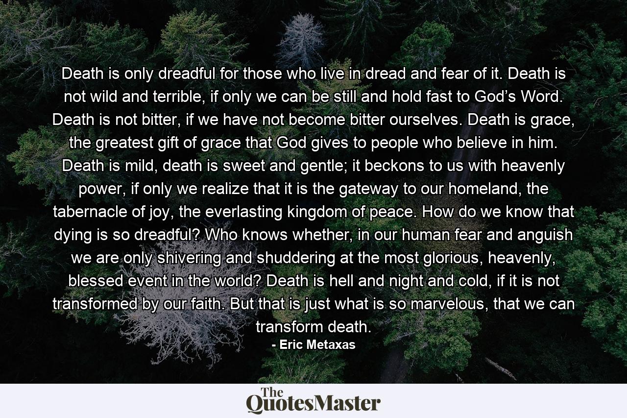 Death is only dreadful for those who live in dread and fear of it. Death is not wild and terrible, if only we can be still and hold fast to God’s Word. Death is not bitter, if we have not become bitter ourselves. Death is grace, the greatest gift of grace that God gives to people who believe in him. Death is mild, death is sweet and gentle; it beckons to us with heavenly power, if only we realize that it is the gateway to our homeland, the tabernacle of joy, the everlasting kingdom of peace. How do we know that dying is so dreadful? Who knows whether, in our human fear and anguish we are only shivering and shuddering at the most glorious, heavenly, blessed event in the world? Death is hell and night and cold, if it is not transformed by our faith. But that is just what is so marvelous, that we can transform death. - Quote by Eric Metaxas