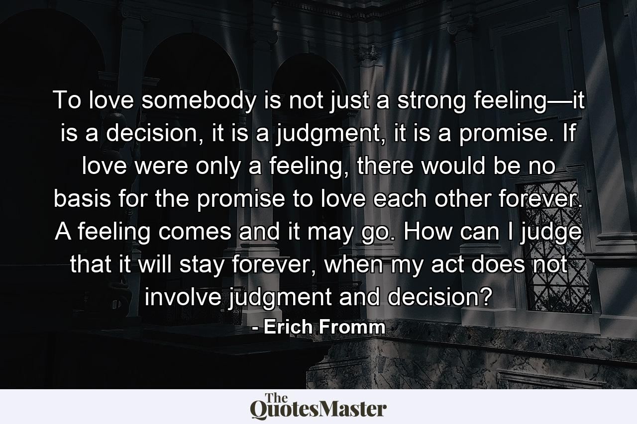 To love somebody is not just a strong feeling—it is a decision, it is a judgment, it is a promise. If love were only a feeling, there would be no basis for the promise to love each other forever. A feeling comes and it may go. How can I judge that it will stay forever, when my act does not involve judgment and decision? - Quote by Erich Fromm