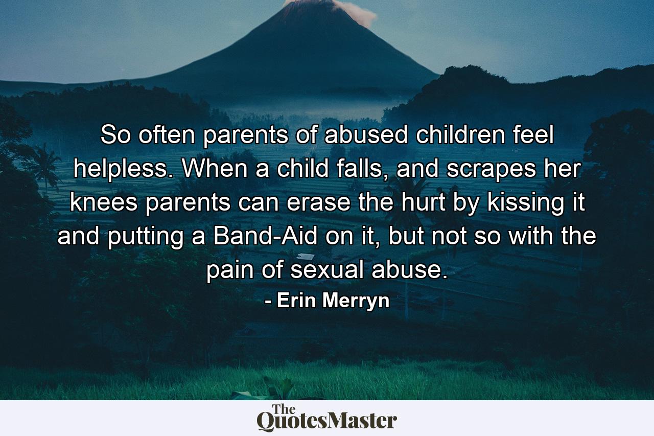 So often parents of abused children feel helpless. When a child falls, and scrapes her knees parents can erase the hurt by kissing it and putting a Band-Aid on it, but not so with the pain of sexual abuse. - Quote by Erin Merryn