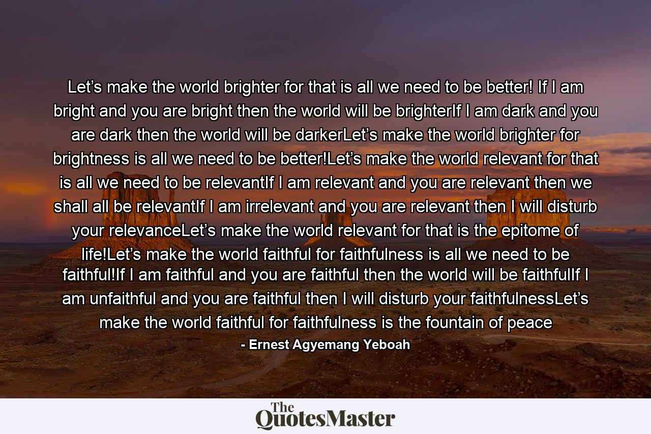 Let’s make the world brighter for that is all we need to be better! If I am bright and you are bright then the world will be brighterIf I am dark and you are dark then the world will be darkerLet’s make the world brighter for brightness is all we need to be better!Let’s make the world relevant for that is all we need to be relevantIf I am relevant and you are relevant then we shall all be relevantIf I am irrelevant and you are relevant then I will disturb your relevanceLet’s make the world relevant for that is the epitome of life!Let’s make the world faithful for faithfulness is all we need to be faithful!If I am faithful and you are faithful then the world will be faithfulIf I am unfaithful and you are faithful then I will disturb your faithfulnessLet’s make the world faithful for faithfulness is the fountain of peace - Quote by Ernest Agyemang Yeboah