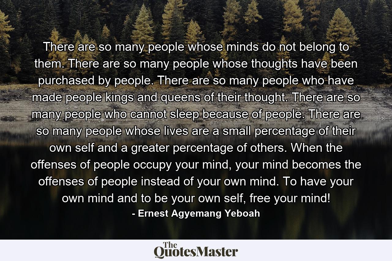 There are so many people whose minds do not belong to them. There are so many people whose thoughts have been purchased by people. There are so many people who have made people kings and queens of their thought. There are so many people who cannot sleep because of people. There are so many people whose lives are a small percentage of their own self and a greater percentage of others. When the offenses of people occupy your mind, your mind becomes the offenses of people instead of your own mind. To have your own mind and to be your own self, free your mind! - Quote by Ernest Agyemang Yeboah