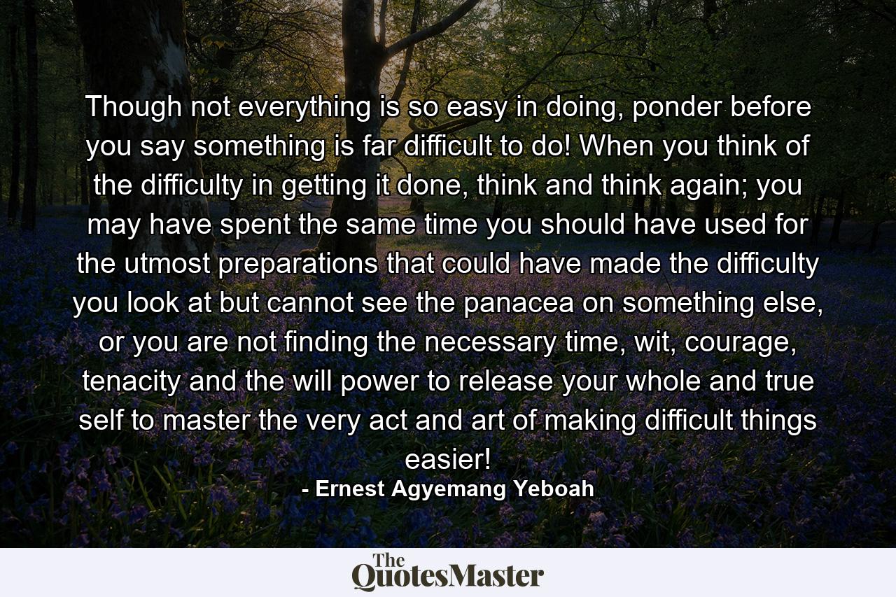 Though not everything is so easy in doing, ponder before you say something is far difficult to do! When you think of the difficulty in getting it done, think and think again; you may have spent the same time you should have used for the utmost preparations that could have made the difficulty you look at but cannot see the panacea on something else, or you are not finding the necessary time, wit, courage, tenacity and the will power to release your whole and true self to master the very act and art of making difficult things easier! - Quote by Ernest Agyemang Yeboah