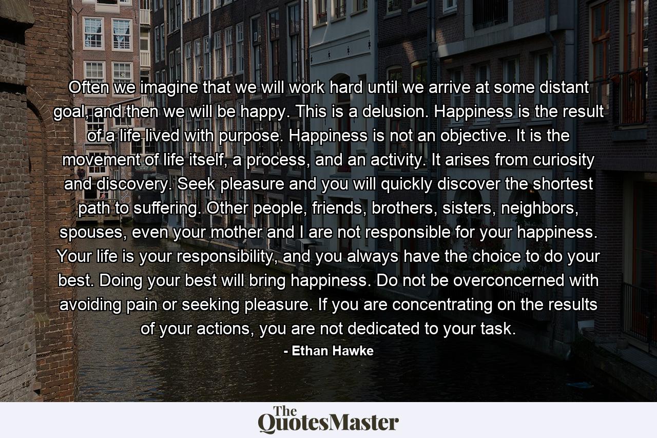 Often we imagine that we will work hard until we arrive at some distant goal, and then we will be happy. This is a delusion. Happiness is the result of a life lived with purpose. Happiness is not an objective. It is the movement of life itself, a process, and an activity. It arises from curiosity and discovery. Seek pleasure and you will quickly discover the shortest path to suffering. Other people, friends, brothers, sisters, neighbors, spouses, even your mother and I are not responsible for your happiness. Your life is your responsibility, and you always have the choice to do your best. Doing your best will bring happiness. Do not be overconcerned with avoiding pain or seeking pleasure. If you are concentrating on the results of your actions, you are not dedicated to your task. - Quote by Ethan Hawke