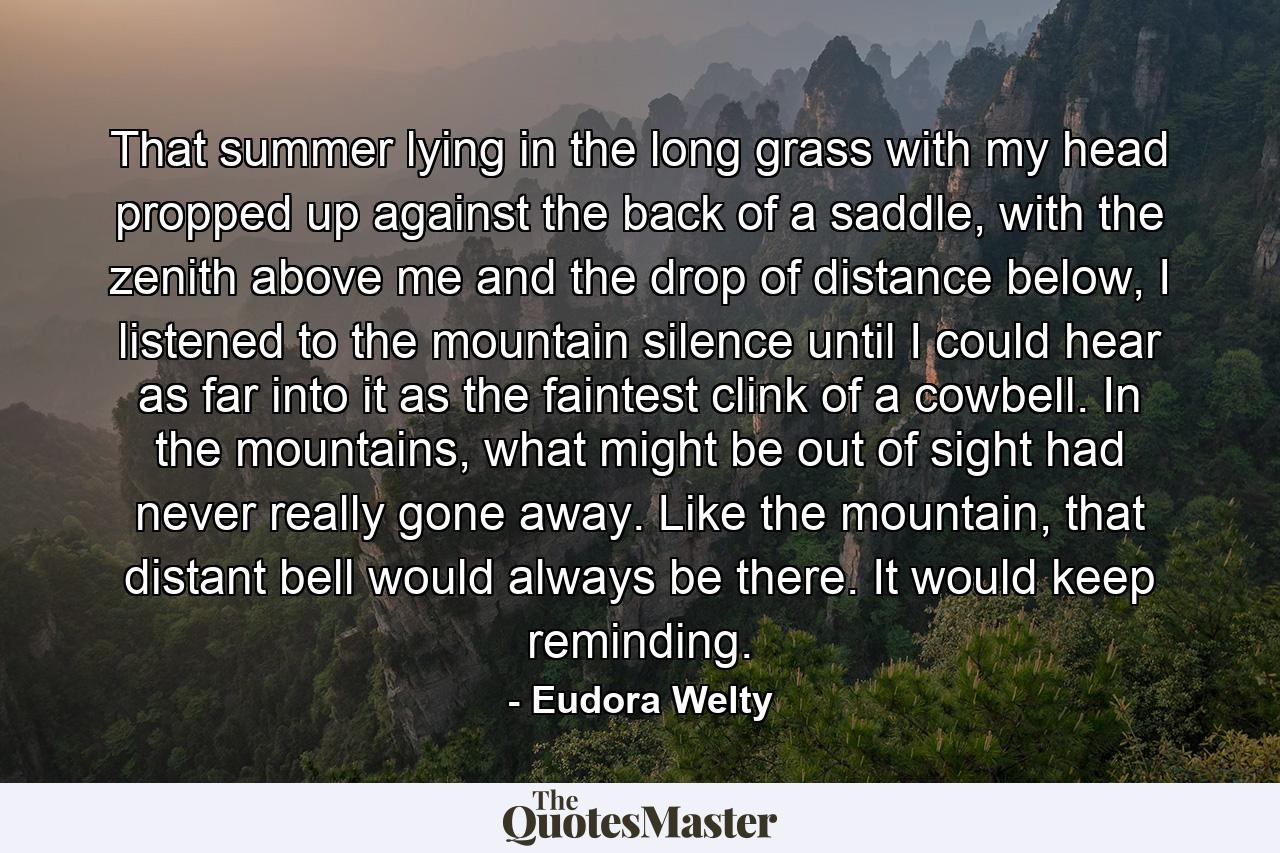 That summer lying in the long grass with my head propped up against the back of a saddle, with the zenith above me and the drop of distance below, I listened to the mountain silence until I could hear as far into it as the faintest clink of a cowbell. In the mountains, what might be out of sight had never really gone away. Like the mountain, that distant bell would always be there. It would keep reminding. - Quote by Eudora Welty