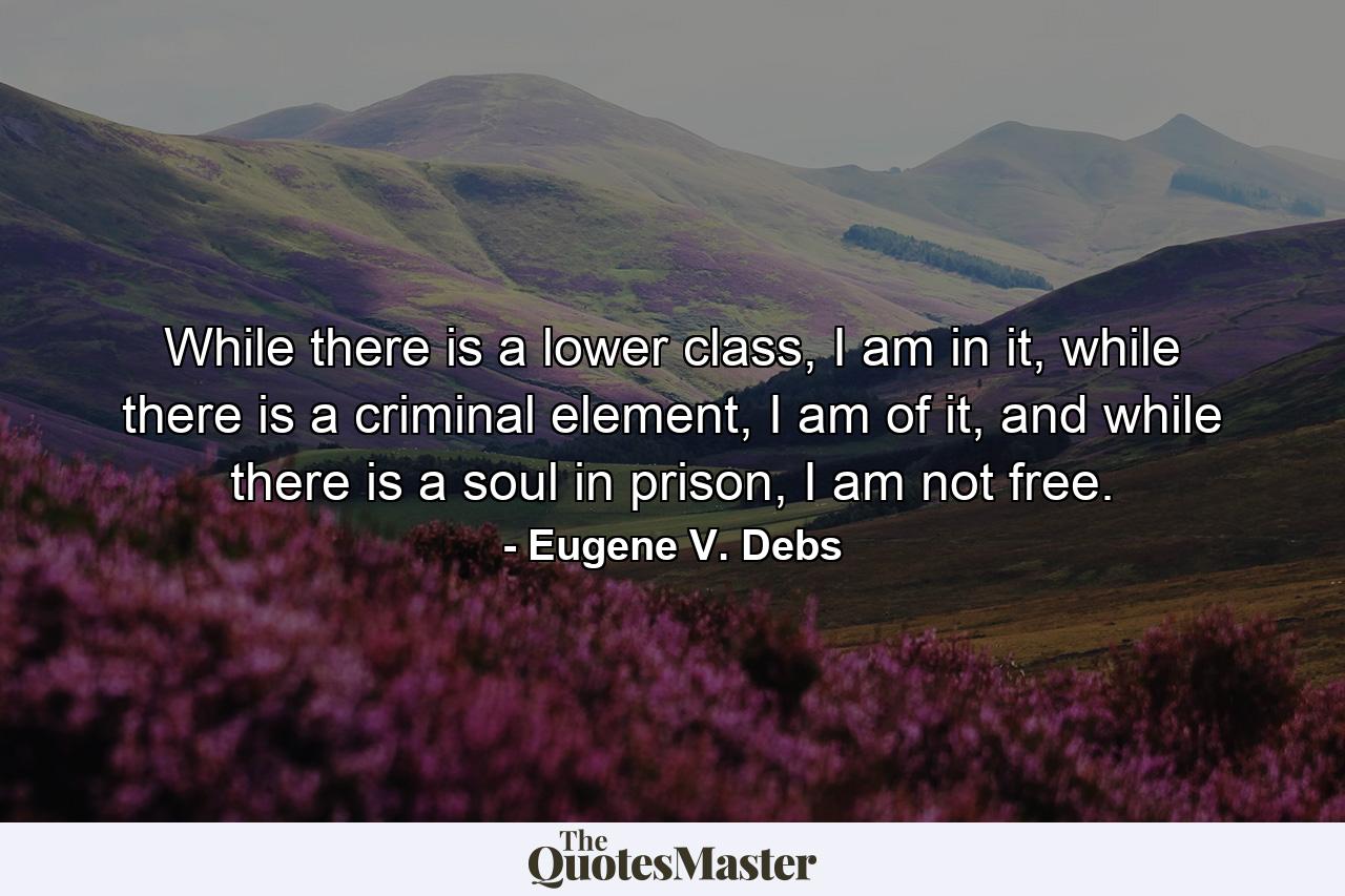 While there is a lower class, I am in it, while there is a criminal element, I am of it, and while there is a soul in prison, I am not free. - Quote by Eugene V. Debs