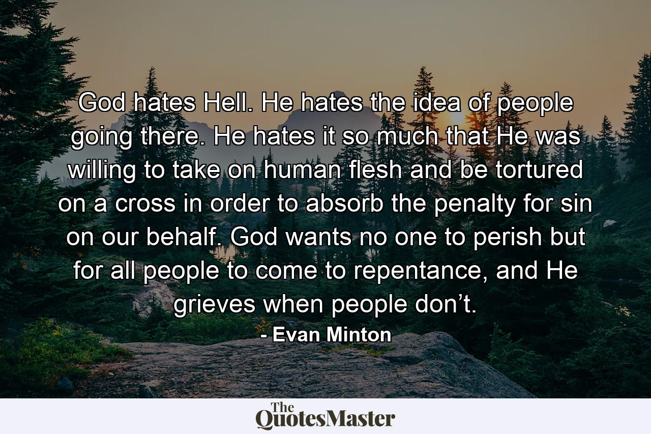 God hates Hell. He hates the idea of people going there. He hates it so much that He was willing to take on human flesh and be tortured on a cross in order to absorb the penalty for sin on our behalf. God wants no one to perish but for all people to come to repentance, and He grieves when people don’t. - Quote by Evan Minton