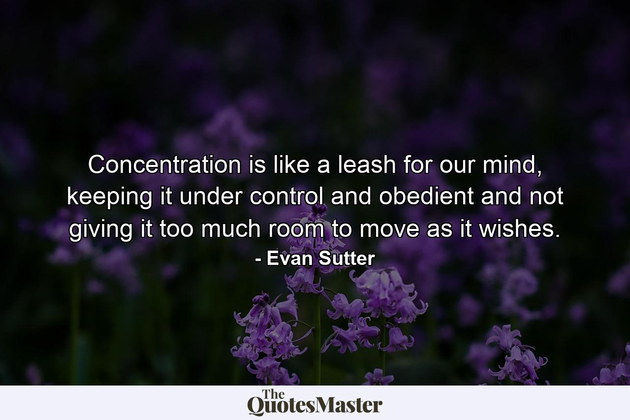 Concentration is like a leash for our mind, keeping it under control and obedient and not giving it too much room to move as it wishes. - Quote by Evan Sutter