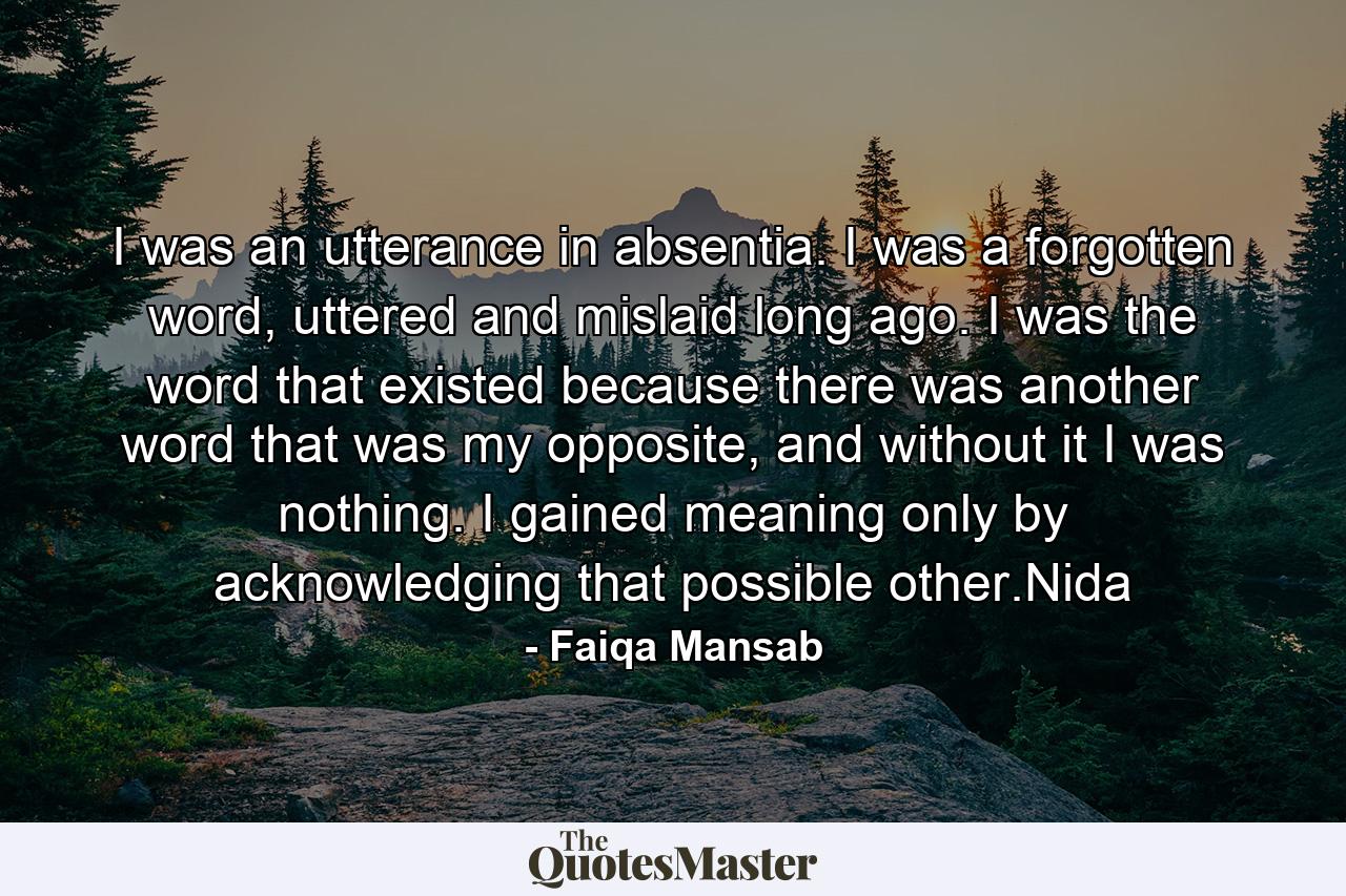 I was an utterance in absentia. I was a forgotten word, uttered and mislaid long ago. I was the word that existed because there was another word that was my opposite, and without it I was nothing. I gained meaning only by acknowledging that possible other.Nida - Quote by Faiqa Mansab