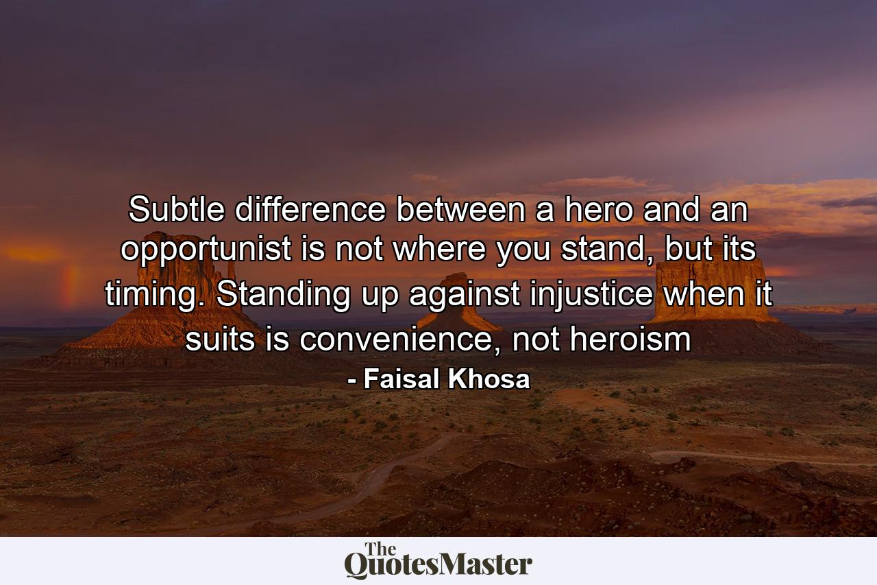 Subtle difference between a hero and an opportunist is not where you stand, but its timing. Standing up against injustice when it suits is convenience, not heroism - Quote by Faisal Khosa