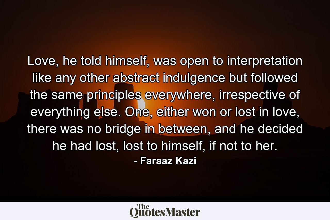 Love, he told himself, was open to interpretation like any other abstract indulgence but followed the same principles everywhere, irrespective of everything else. One, either won or lost in love, there was no bridge in between, and he decided he had lost, lost to himself, if not to her. - Quote by Faraaz Kazi