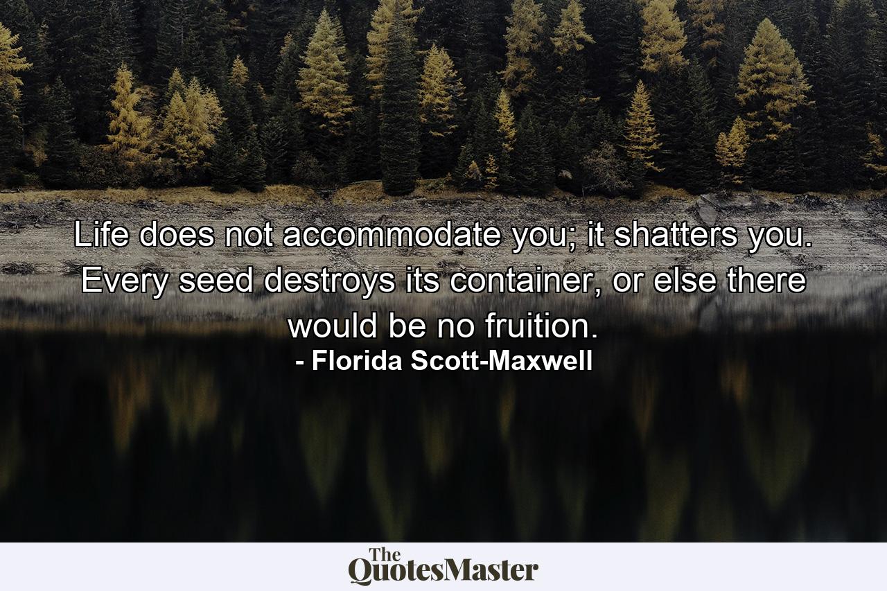 Life does not accommodate you; it shatters you. Every seed destroys its container, or else there would be no fruition. - Quote by Florida Scott-Maxwell