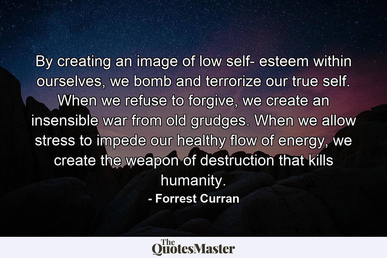 By creating an image of low self- esteem within ourselves, we bomb and terrorize our true self. When we refuse to forgive, we create an insensible war from old grudges. When we allow stress to impede our healthy flow of energy, we create the weapon of destruction that kills humanity. - Quote by Forrest Curran