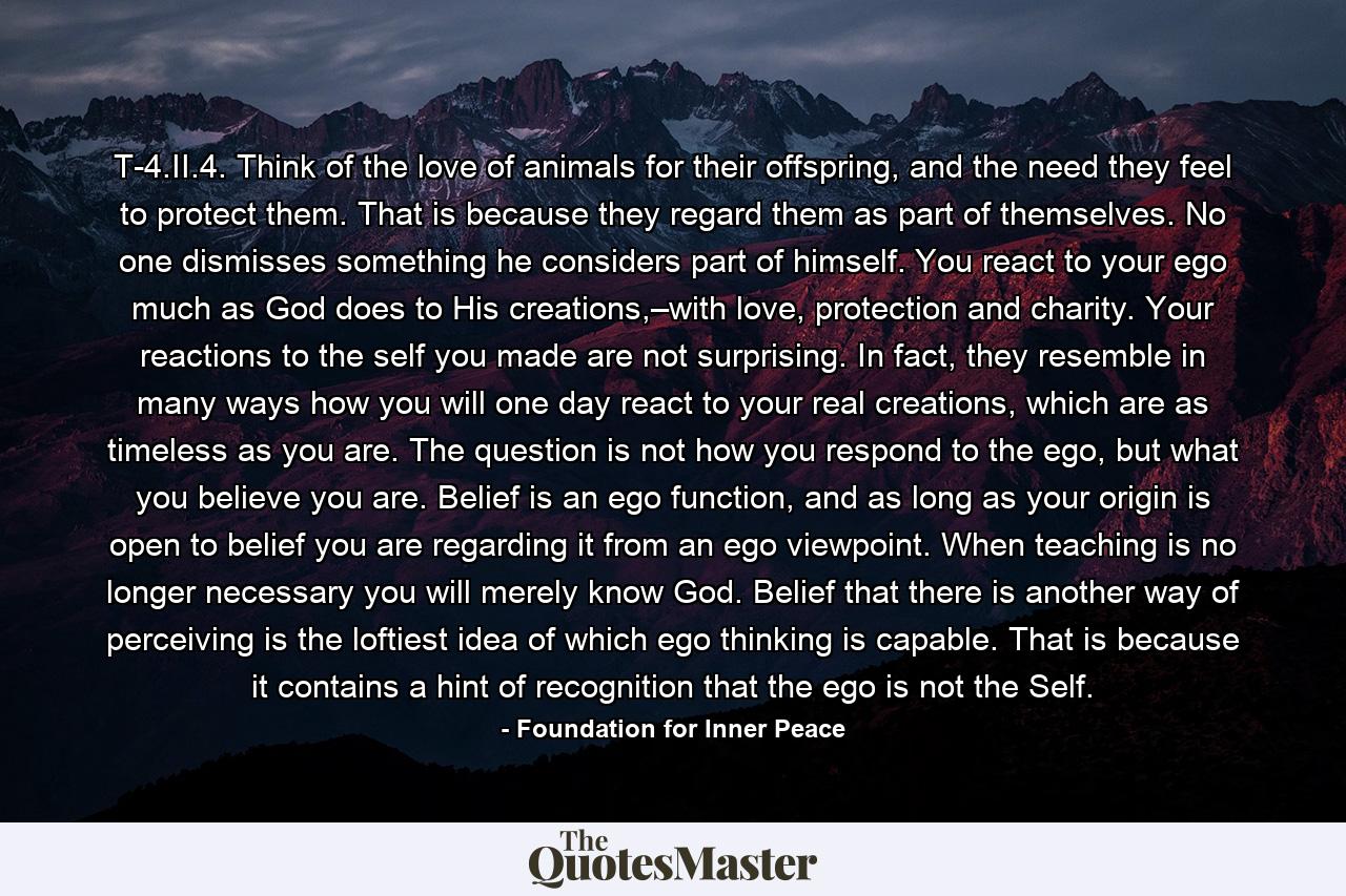 T-4.II.4. Think of the love of animals for their offspring, and the need they feel to protect them. That is because they regard them as part of themselves. No one dismisses something he considers part of himself. You react to your ego much as God does to His creations,–with love, protection and charity. Your reactions to the self you made are not surprising. In fact, they resemble in many ways how you will one day react to your real creations, which are as timeless as you are. The question is not how you respond to the ego, but what you believe you are. Belief is an ego function, and as long as your origin is open to belief you are regarding it from an ego viewpoint. When teaching is no longer necessary you will merely know God. Belief that there is another way of perceiving is the loftiest idea of which ego thinking is capable. That is because it contains a hint of recognition that the ego is not the Self. - Quote by Foundation for Inner Peace